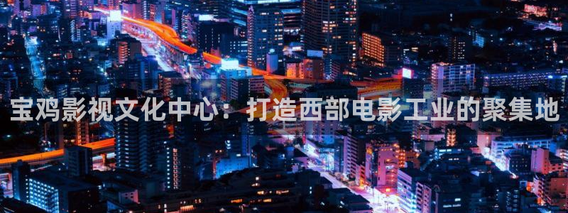 www.4ayy.com首播影院：宝鸡影视文化中心：打造西部电影工业的聚集地